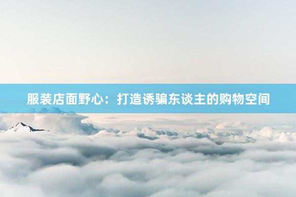 服装店面野心：打造诱骗东谈主的购物空间